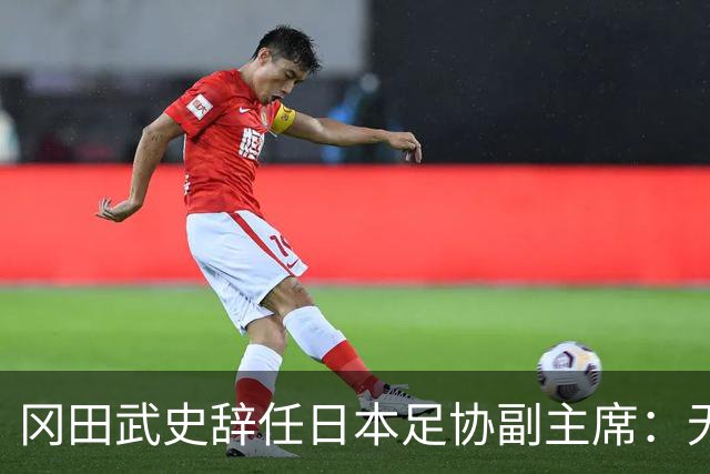 冈田武史辞任日本足协副主席：无法接受世界杯相关决定