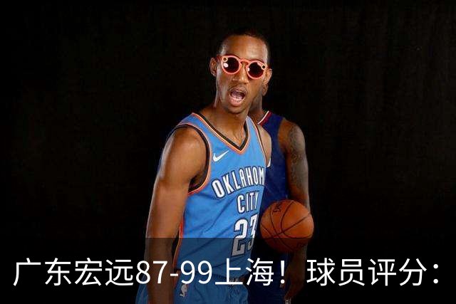 广东宏远87-99上海！球员评分：2人满分，2人良好，4人不合格