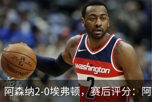 阿森纳2-0埃弗顿，赛后评分：阿森纳6号排第一