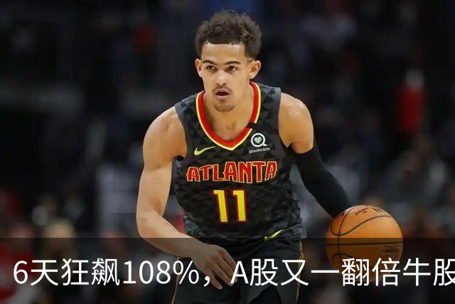 6天狂飙108%，A股又一翻倍牛股诞生