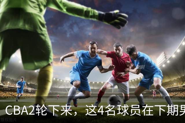CBA2轮下来，这4名球员在下期男篮国家队应有一席之地